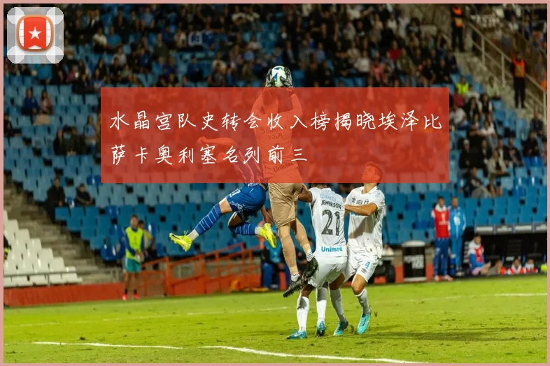 水晶宫队史转会收入榜揭晓埃泽比萨卡奥利塞名列前三