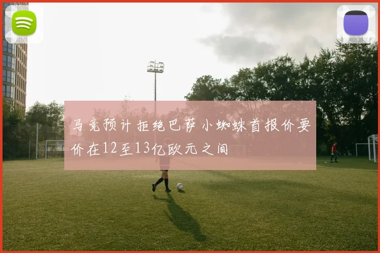 马竞预计拒绝巴萨小蜘蛛首报价要价在12至13亿欧元之间