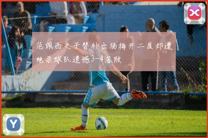 范佩西之子替补出场梅开二度却遭绝杀球队遗憾3-4落败