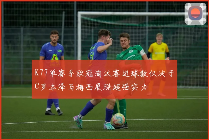 K77单赛季欧冠淘汰赛进球数仅次于C罗本泽马梅西展现超强实力