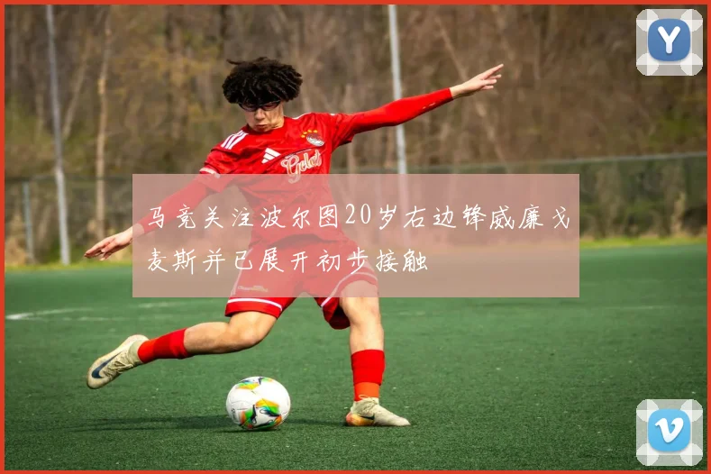 马竞关注波尔图20岁右边锋威廉戈麦斯并已展开初步接触