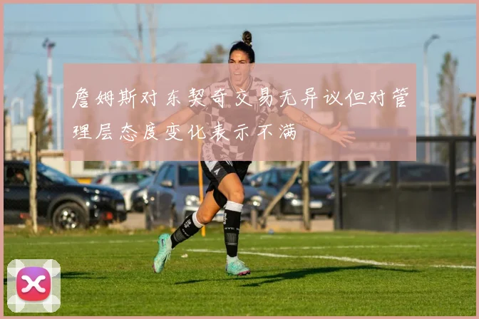 詹姆斯对东契奇交易无异议但对管理层态度变化表示不满