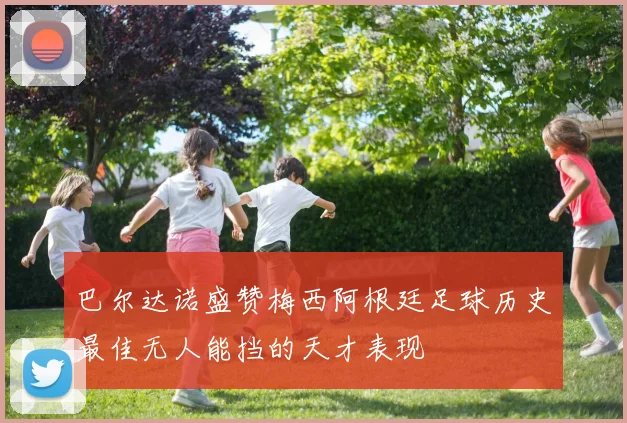 巴尔达诺盛赞梅西阿根廷足球历史最佳无人能挡的天才表现