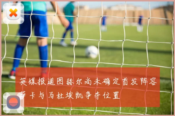 英媒报道图赫尔尚未确定首发阵容萨卡与马杜埃凯争夺位置